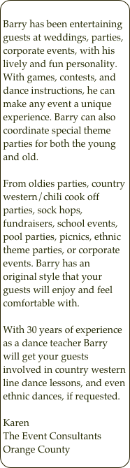 
Barry has been entertaining guests at weddings, parties, corporate events, with his lively and fun personality. With games, contests, and dance instructions, he can make any event a unique experience. Barry can also coordinate special theme parties for both the young and old.From oldies parties, country western/chili cook off parties, sock hops, fundraisers, school events, pool parties, picnics, ethnic theme parties, or corporate events. Barry has an original style that your guests will enjoy and feel comfortable with.With 30 years of experience as a dance teacher Barry will get your guests involved in country western line dance lessons, and even ethnic dances, if requested.Karen The Event ConsultantsOrange County